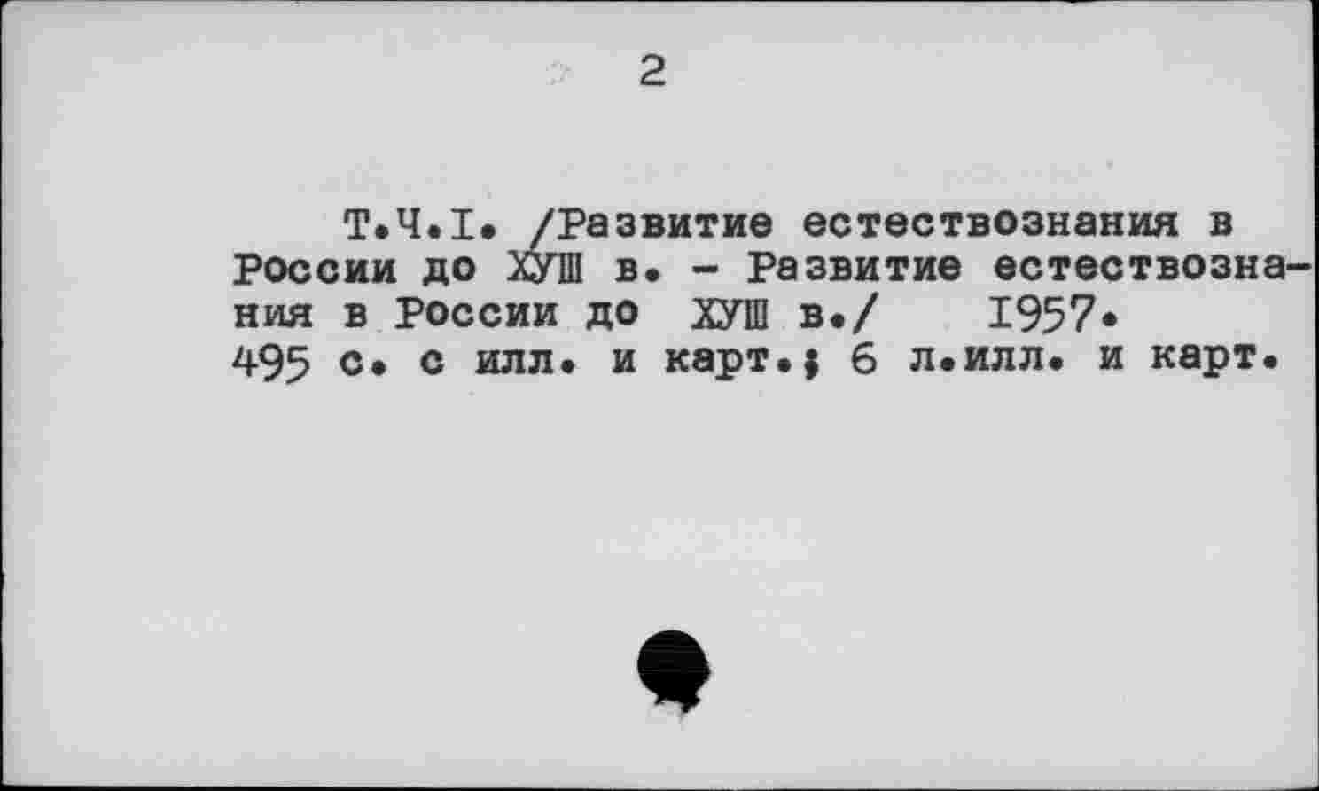 ﻿2
Т.Ч.І. /Развитие естествознания в России до ХУШ в. - Развитие естествозна ния в России до ХУШ в./	1957*
495	0 илл* и карт.; 6 л.илл. и карт.